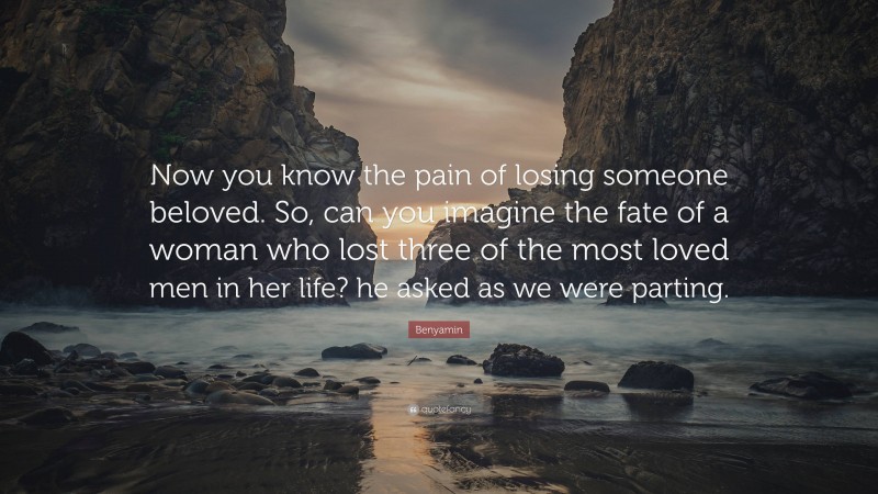 Benyamin Quote: “Now you know the pain of losing someone beloved. So, can you imagine the fate of a woman who lost three of the most loved men in her life? he asked as we were parting.”