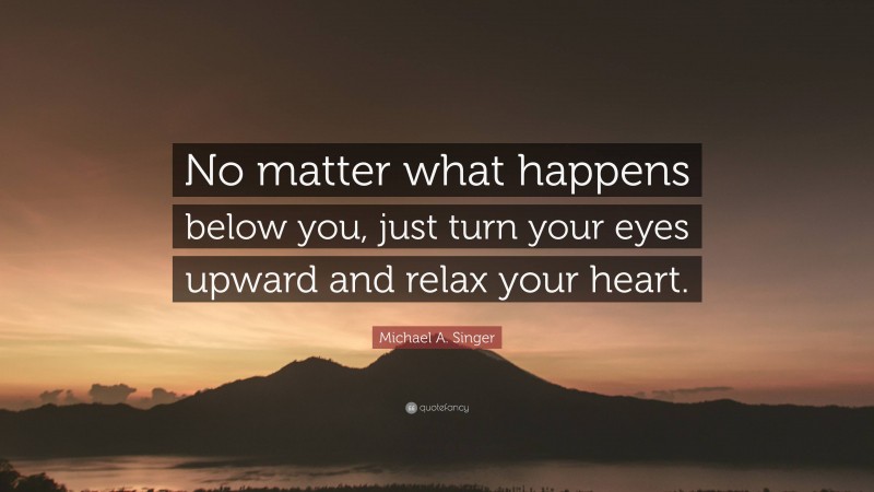 Michael A. Singer Quote: “No matter what happens below you, just turn your eyes upward and relax your heart.”