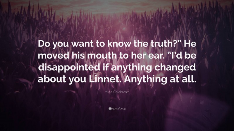 Alice Coldbreath Quote: “Do you want to know the truth?” He moved his mouth to her ear. “I’d be disappointed if anything changed about you Linnet. Anything at all.”