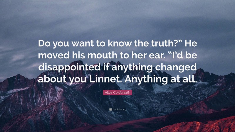 Alice Coldbreath Quote: “Do you want to know the truth?” He moved his mouth to her ear. “I’d be disappointed if anything changed about you Linnet. Anything at all.”