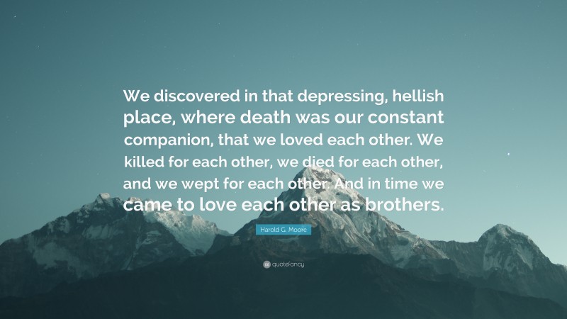 Harold G. Moore Quote: “We discovered in that depressing, hellish place, where death was our constant companion, that we loved each other. We killed for each other, we died for each other, and we wept for each other. And in time we came to love each other as brothers.”