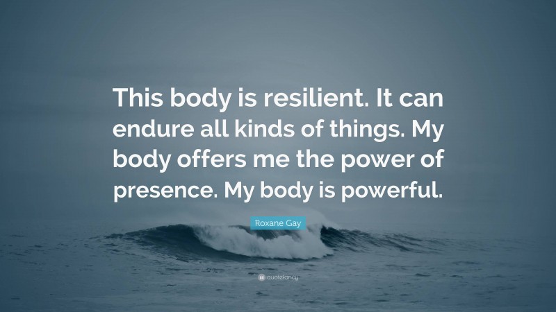 Roxane Gay Quote: “This body is resilient. It can endure all kinds of things. My body offers me the power of presence. My body is powerful.”