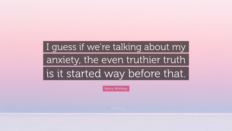 Kerry Winfrey Quote: “I guess if we’re talking about my anxiety, the even truthier truth is it started way before that.”