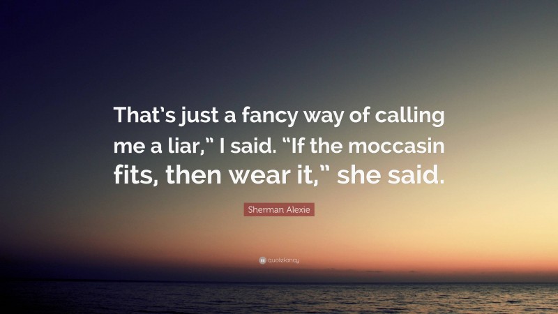 Sherman Alexie Quote: “That’s just a fancy way of calling me a liar,” I said. “If the moccasin fits, then wear it,” she said.”