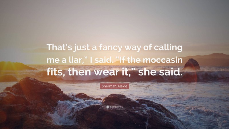 Sherman Alexie Quote: “That’s just a fancy way of calling me a liar,” I said. “If the moccasin fits, then wear it,” she said.”