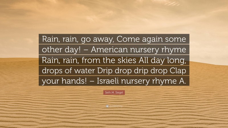 Seth M. Siegel Quote: “Rain, rain, go away, Come again some other day! – American nursery rhyme Rain, rain, from the skies All day long, drops of water Drip drop drip drop Clap your hands! – Israeli nursery rhyme A.”