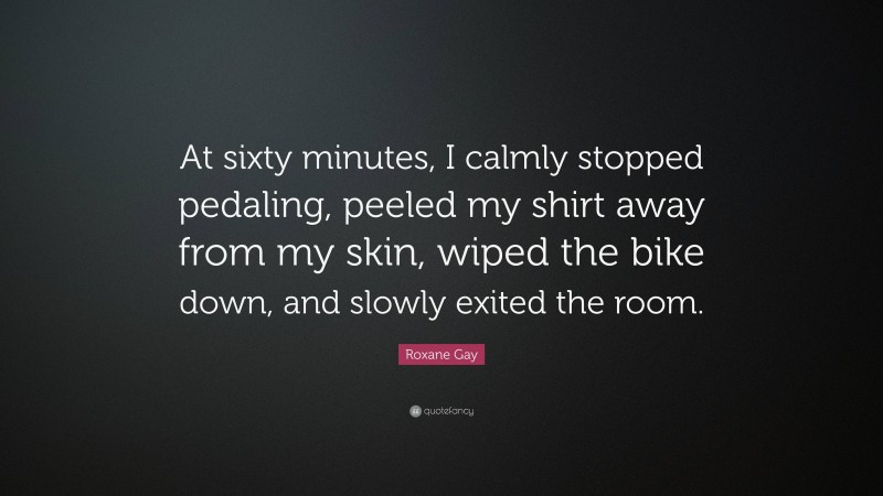 Roxane Gay Quote: “At sixty minutes, I calmly stopped pedaling, peeled my shirt away from my skin, wiped the bike down, and slowly exited the room.”
