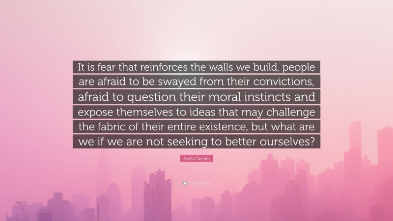 Aysha Taryam Quote: “It is fear that reinforces the walls we build, people are afraid to be swayed from their convictions, afraid to question their moral instincts and expose themselves to ideas that may challenge the fabric of their entire existence, but what are we if we are not seeking to better ourselves?”