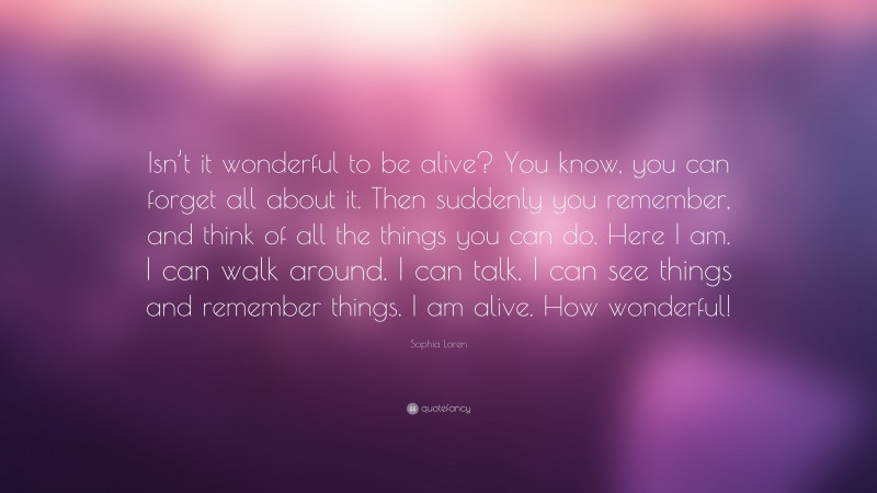 Sophia Loren Quote: “Isn’t it wonderful to be alive? You know, you can forget all about it. Then suddenly you remember, and think of all the things you can do. Here I am. I can walk around. I can talk. I can see things and remember things. I am alive. How wonderful!”
