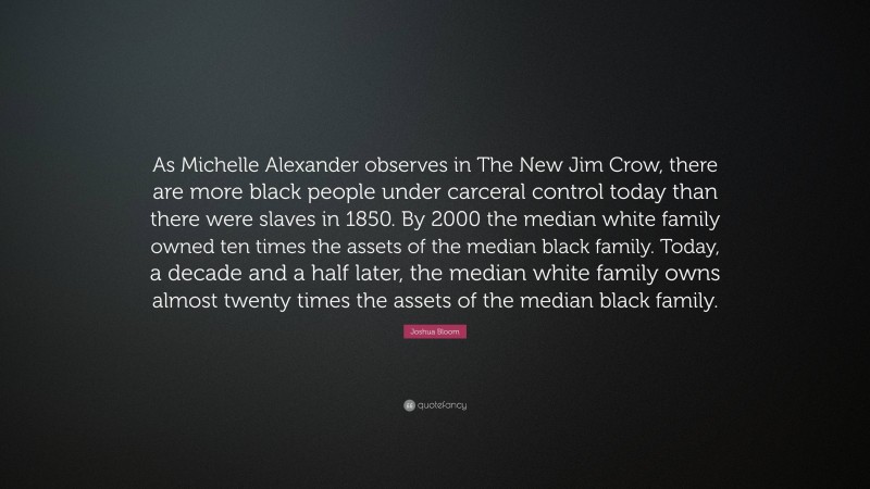Joshua Bloom Quote: “As Michelle Alexander observes in The New Jim Crow, there are more black people under carceral control today than there were slaves in 1850. By 2000 the median white family owned ten times the assets of the median black family. Today, a decade and a half later, the median white family owns almost twenty times the assets of the median black family.”