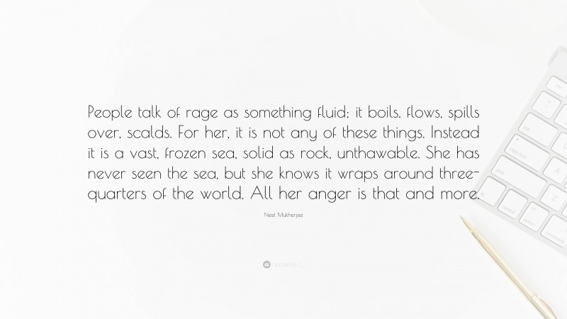 Neel Mukherjee Quote: “People talk of rage as something fluid; it boils, flows, spills over, scalds. For her, it is not any of these things. Instead it is a vast, frozen sea, solid as rock, unthawable. She has never seen the sea, but she knows it wraps around three-quarters of the world. All her anger is that and more.”