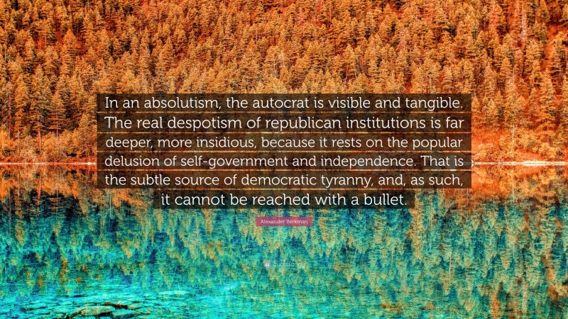 Alexander Berkman Quote: “In an absolutism, the autocrat is visible and tangible. The real despotism of republican institutions is far deeper, more insidious, because it rests on the popular delusion of self-government and independence. That is the subtle source of democratic tyranny, and, as such, it cannot be reached with a bullet.”