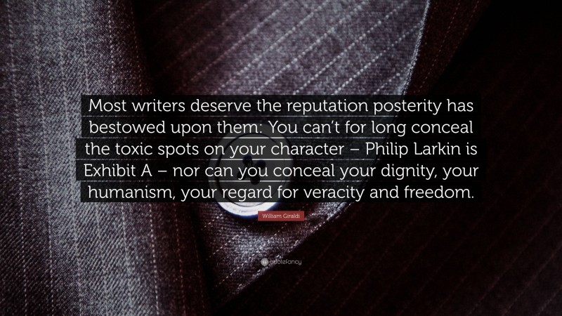 William Giraldi Quote: “Most writers deserve the reputation posterity has bestowed upon them: You can’t for long conceal the toxic spots on your character – Philip Larkin is Exhibit A – nor can you conceal your dignity, your humanism, your regard for veracity and freedom.”