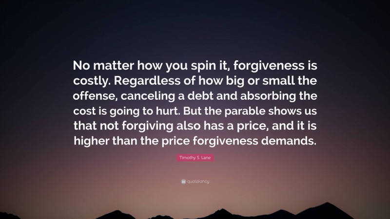 Timothy S. Lane Quote: “No matter how you spin it, forgiveness is costly. Regardless of how big or small the offense, canceling a debt and absorbing the cost is going to hurt. But the parable shows us that not forgiving also has a price, and it is higher than the price forgiveness demands.”