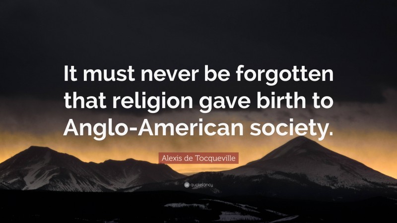 Alexis de Tocqueville Quote: “It must never be forgotten that religion gave birth to Anglo-American society.”