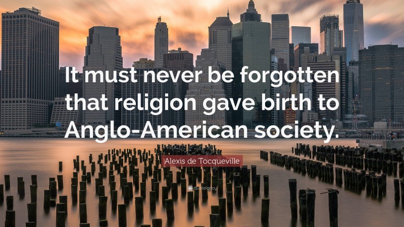 Alexis de Tocqueville Quote: “It must never be forgotten that religion gave birth to Anglo-American society.”