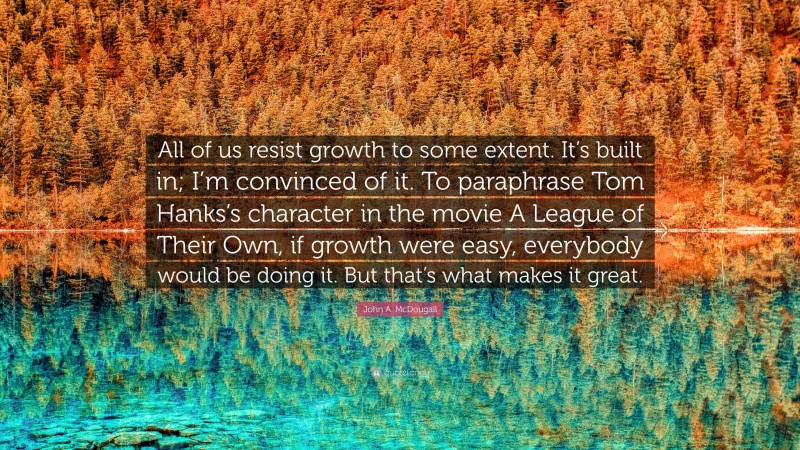 John A. McDougall Quote: “All of us resist growth to some extent. It’s built in; I’m convinced of it. To paraphrase Tom Hanks’s character in the movie A League of Their Own, if growth were easy, everybody would be doing it. But that’s what makes it great.”
