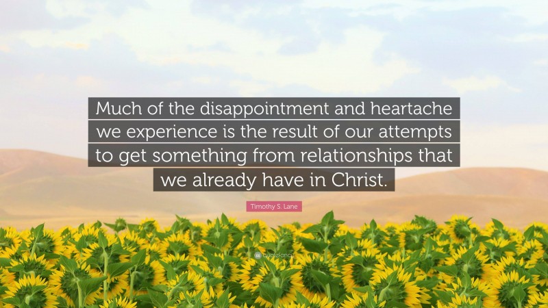 Timothy S. Lane Quote: “Much of the disappointment and heartache we experience is the result of our attempts to get something from relationships that we already have in Christ.”