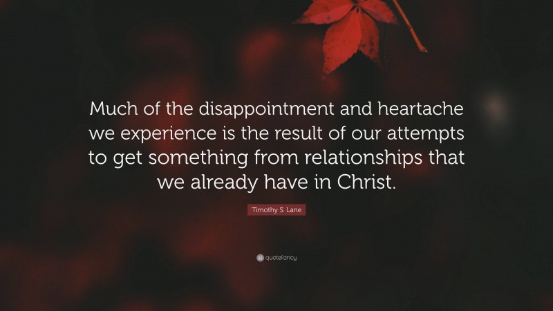 Timothy S. Lane Quote: “Much of the disappointment and heartache we experience is the result of our attempts to get something from relationships that we already have in Christ.”