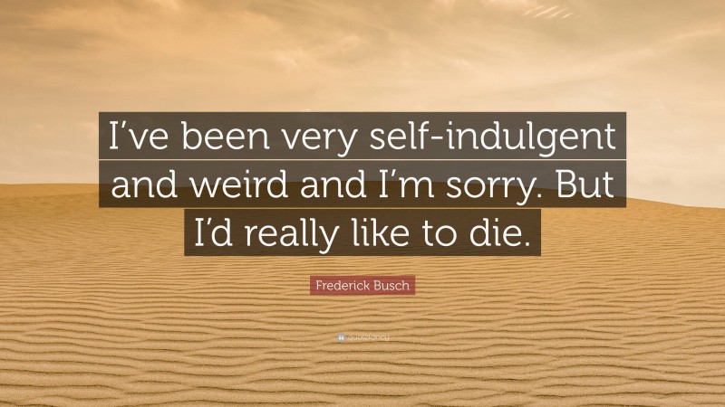 Frederick Busch Quote: “I’ve been very self-indulgent and weird and I’m sorry. But I’d really like to die.”