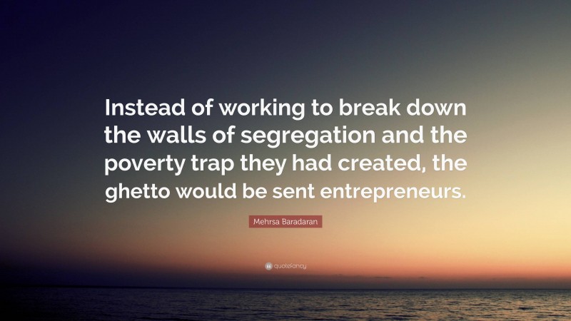 Mehrsa Baradaran Quote: “Instead of working to break down the walls of segregation and the poverty trap they had created, the ghetto would be sent entrepreneurs.”