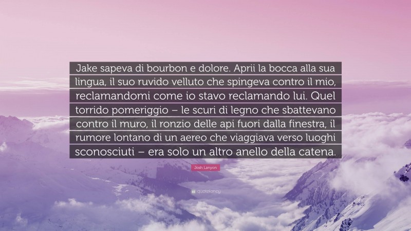 Josh Lanyon Quote: “Jake sapeva di bourbon e dolore. Aprii la bocca alla sua lingua, il suo ruvido velluto che spingeva contro il mio, reclamandomi come io stavo reclamando lui. Quel torrido pomeriggio – le scuri di legno che sbattevano contro il muro, il ronzio delle api fuori dalla finestra, il rumore lontano di un aereo che viaggiava verso luoghi sconosciuti – era solo un altro anello della catena.”