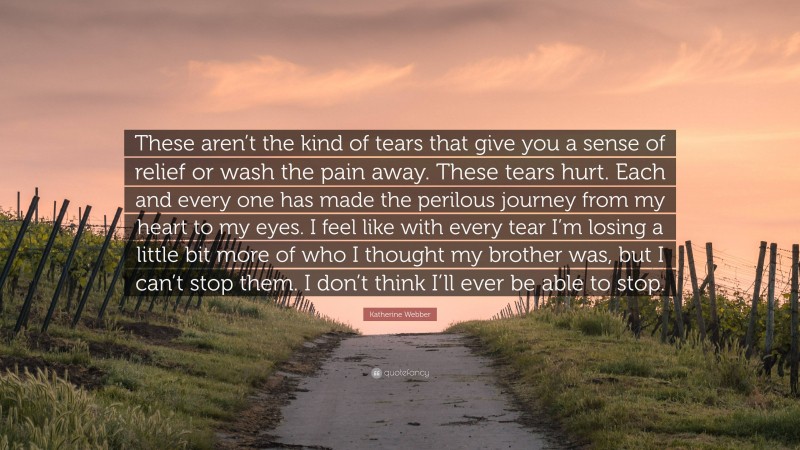 Katherine Webber Quote: “These aren’t the kind of tears that give you a sense of relief or wash the pain away. These tears hurt. Each and every one has made the perilous journey from my heart to my eyes. I feel like with every tear I’m losing a little bit more of who I thought my brother was, but I can’t stop them. I don’t think I’ll ever be able to stop.”