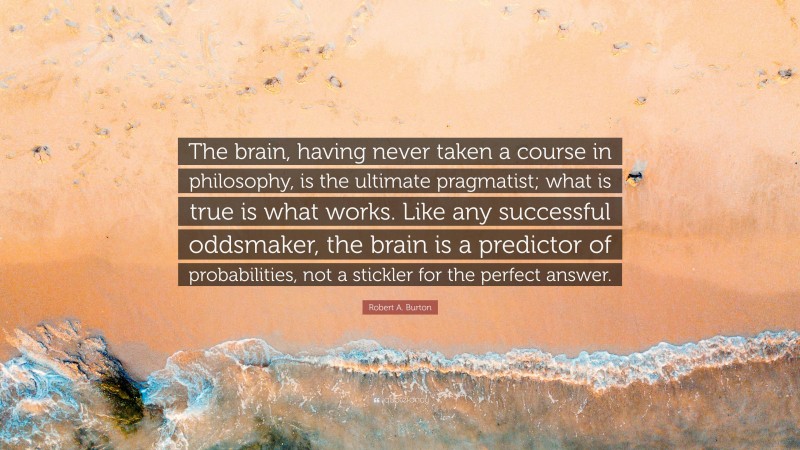 Robert A. Burton Quote: “The brain, having never taken a course in philosophy, is the ultimate pragmatist; what is true is what works. Like any successful oddsmaker, the brain is a predictor of probabilities, not a stickler for the perfect answer.”