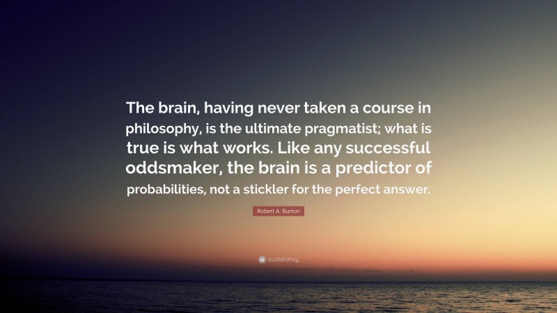 Robert A. Burton Quote: “The brain, having never taken a course in philosophy, is the ultimate pragmatist; what is true is what works. Like any successful oddsmaker, the brain is a predictor of probabilities, not a stickler for the perfect answer.”