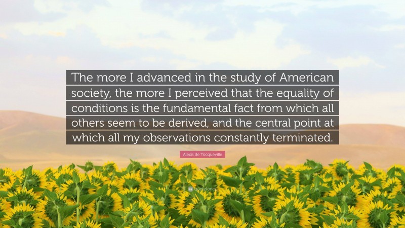 Alexis de Tocqueville Quote: “The more I advanced in the study of American society, the more I perceived that the equality of conditions is the fundamental fact from which all others seem to be derived, and the central point at which all my observations constantly terminated.”