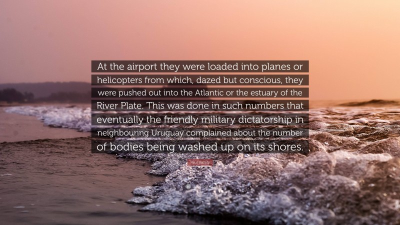 Paul Vallely Quote: “At the airport they were loaded into planes or helicopters from which, dazed but conscious, they were pushed out into the Atlantic or the estuary of the River Plate. This was done in such numbers that eventually the friendly military dictatorship in neighbouring Uruguay complained about the number of bodies being washed up on its shores.”