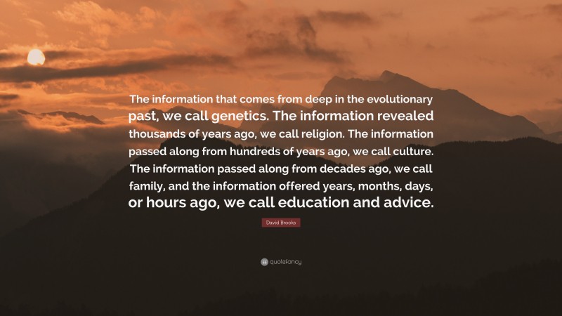 David Brooks Quote: “The information that comes from deep in the evolutionary past, we call genetics. The information revealed thousands of years ago, we call religion. The information passed along from hundreds of years ago, we call culture. The information passed along from decades ago, we call family, and the information offered years, months, days, or hours ago, we call education and advice.”