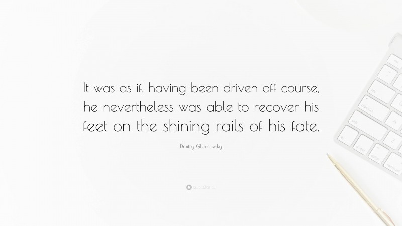 Dmitry Glukhovsky Quote: “It was as if, having been driven off course, he nevertheless was able to recover his feet on the shining rails of his fate.”