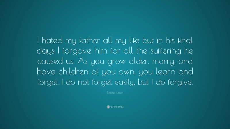 Sophia Loren Quote: “I hated my father all my life but in his final days I forgave him for all the suffering he caused us. As you grow older, marry, and have children of you own, you learn and forget. I do not forget easily, but I do forgive.”