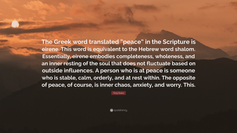 Tony Evans Quote: “The Greek word translated “peace” in the Scripture is eirene. This word is equivalent to the Hebrew word shalom. Essentially, eirene embodies completeness, wholeness, and an inner resting of the soul that does not fluctuate based on outside influences. A person who is at peace is someone who is stable, calm, orderly, and at rest within. The opposite of peace, of course, is inner chaos, anxiety, and worry. This.”