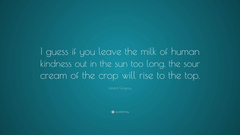 Leland Gregory Quote: “I guess if you leave the milk of human kindness out in the sun too long, the sour cream of the crop will rise to the top.”