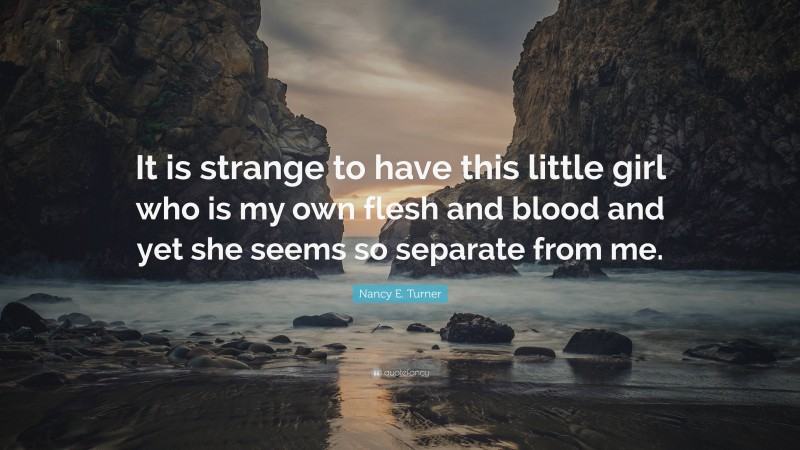 Nancy E. Turner Quote: “It is strange to have this little girl who is my own flesh and blood and yet she seems so separate from me.”