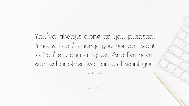 Sandra Jones Quote: “You’ve always done as you pleased, Princess. I can’t change you, nor do I want to. You’re strong, a fighter. And I’ve never wanted another woman as I want you.”