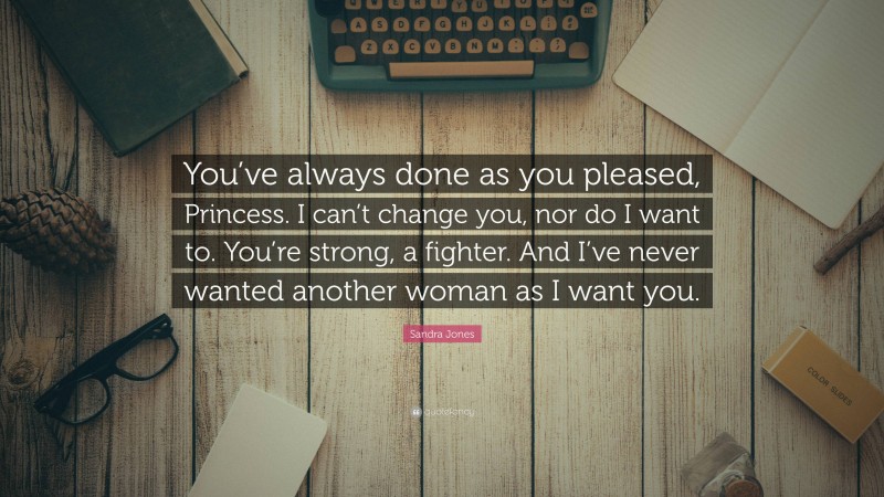 Sandra Jones Quote: “You’ve always done as you pleased, Princess. I can’t change you, nor do I want to. You’re strong, a fighter. And I’ve never wanted another woman as I want you.”