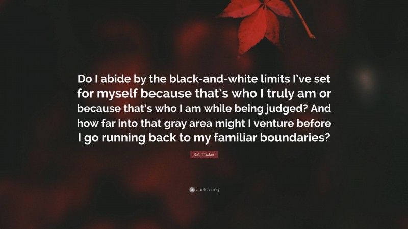 K.A. Tucker Quote: “Do I abide by the black-and-white limits I’ve set for myself because that’s who I truly am or because that’s who I am while being judged? And how far into that gray area might I venture before I go running back to my familiar boundaries?”