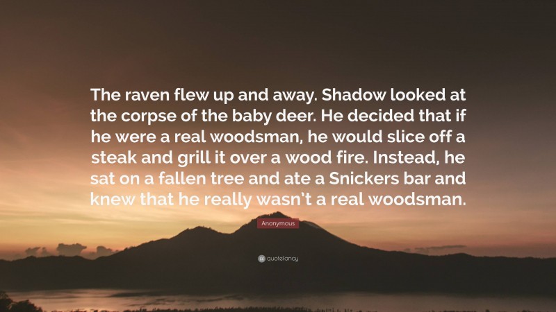 Anonymous Quote: “The raven flew up and away. Shadow looked at the corpse of the baby deer. He decided that if he were a real woodsman, he would slice off a steak and grill it over a wood fire. Instead, he sat on a fallen tree and ate a Snickers bar and knew that he really wasn’t a real woodsman.”