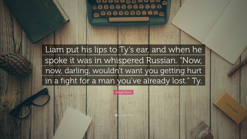 Abigail Roux Quote: “Liam put his lips to Ty’s ear, and when he spoke it was in whispered Russian. “Now, now, darling, wouldn’t want you getting hurt in a fight for a man you’ve already lost.” Ty.”