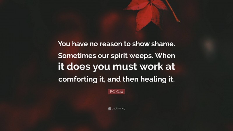 P.C. Cast Quote: “You have no reason to show shame. Sometimes our spirit weeps. When it does you must work at comforting it, and then healing it.”