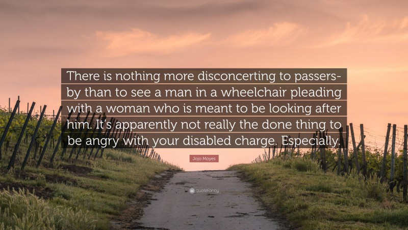 Jojo Moyes Quote: “There is nothing more disconcerting to passers-by than to see a man in a wheelchair pleading with a woman who is meant to be looking after him. It’s apparently not really the done thing to be angry with your disabled charge. Especially.”