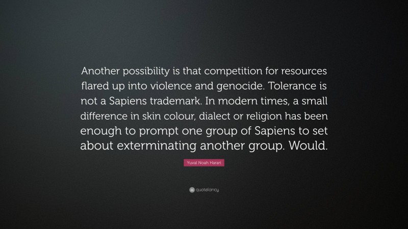Yuval Noah Harari Quote: “Another possibility is that competition for resources flared up into violence and genocide. Tolerance is not a Sapiens trademark. In modern times, a small difference in skin colour, dialect or religion has been enough to prompt one group of Sapiens to set about exterminating another group. Would.”