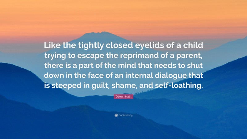 Darren Main Quote: “Like the tightly closed eyelids of a child trying to escape the reprimand of a parent, there is a part of the mind that needs to shut down in the face of an internal dialogue that is steeped in guilt, shame, and self-loathing.”