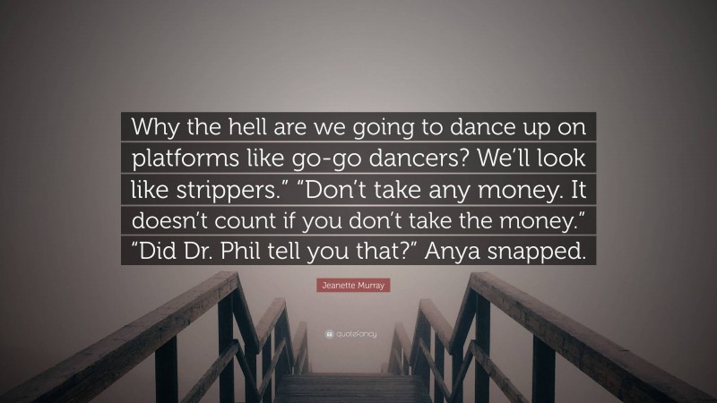 Jeanette Murray Quote: “Why the hell are we going to dance up on platforms like go-go dancers? We’ll look like strippers.” “Don’t take any money. It doesn’t count if you don’t take the money.” “Did Dr. Phil tell you that?” Anya snapped.”