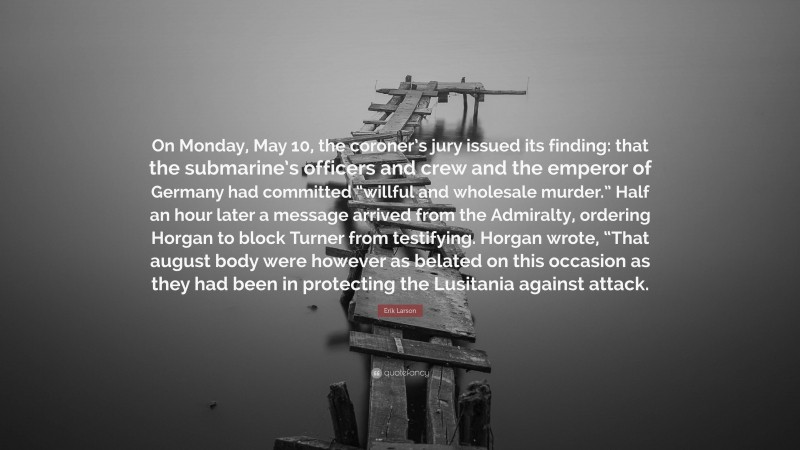 Erik Larson Quote: “On Monday, May 10, the coroner’s jury issued its finding: that the submarine’s officers and crew and the emperor of Germany had committed “willful and wholesale murder.” Half an hour later a message arrived from the Admiralty, ordering Horgan to block Turner from testifying. Horgan wrote, “That august body were however as belated on this occasion as they had been in protecting the Lusitania against attack.”
