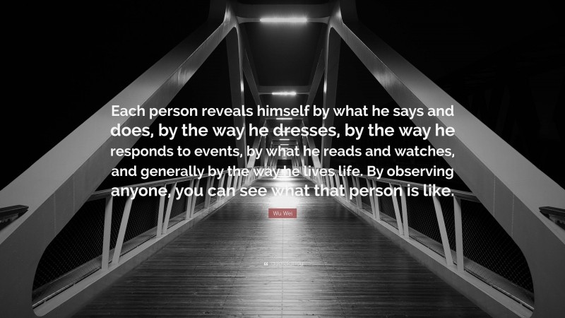 Wu Wei Quote: “Each person reveals himself by what he says and does, by the way he dresses, by the way he responds to events, by what he reads and watches, and generally by the way he lives life. By observing anyone, you can see what that person is like.”