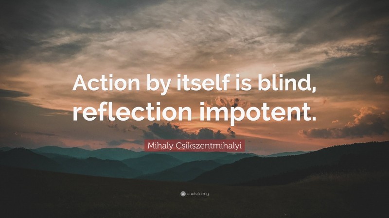 Mihaly Csikszentmihalyi Quote: “Action by itself is blind, reflection impotent.”